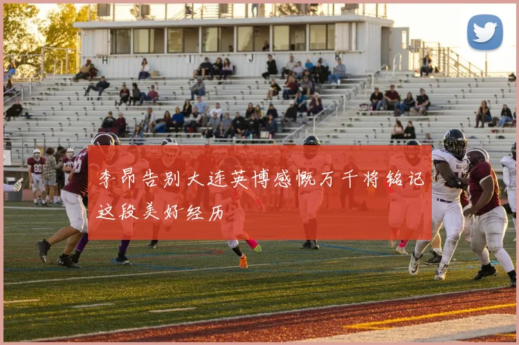 李昂告别大连英博感慨万千将铭记这段美好经历