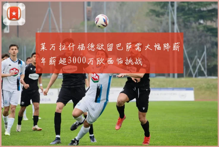莱万拉什福德欲留巴萨需大幅降薪年薪超3000万欧面临挑战