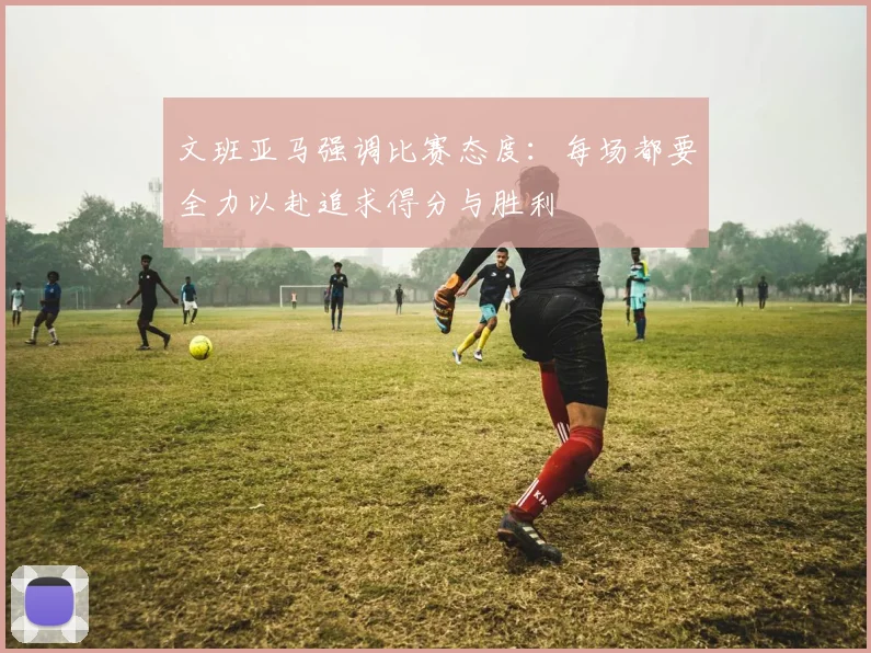 文班亚马强调比赛态度：每场都要全力以赴追求得分与胜利