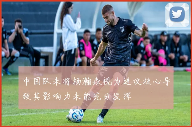 中国队未将杨瀚森视为进攻核心导致其影响力未能充分发挥