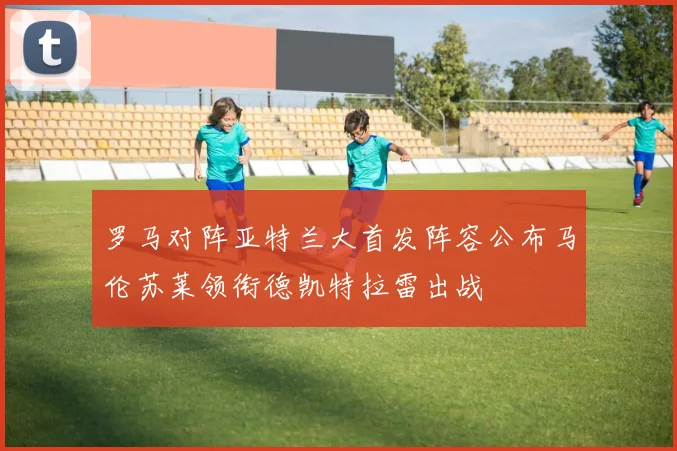 罗马对阵亚特兰大首发阵容公布马伦苏莱领衔德凯特拉雷出战