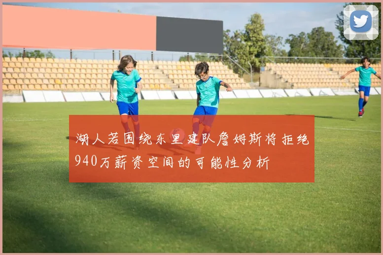 湖人若围绕东里建队詹姆斯将拒绝940万薪资空间的可能性分析
