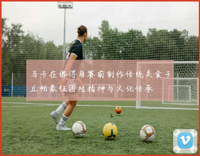 马卡在佛得角赛前制作传统美食卡丘帕象征团结精神与文化传承