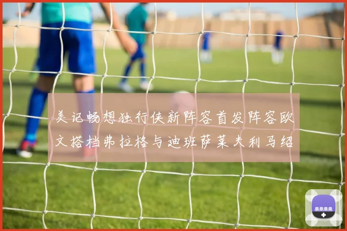 美记畅想独行侠新阵容首发阵容欧文搭档弗拉格与迪班萨莱夫利马绍尔共筑冠军梦