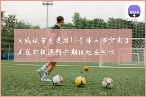 马威谈布克更换15号球衣事宜表示正在积极谈判并期待达成协议