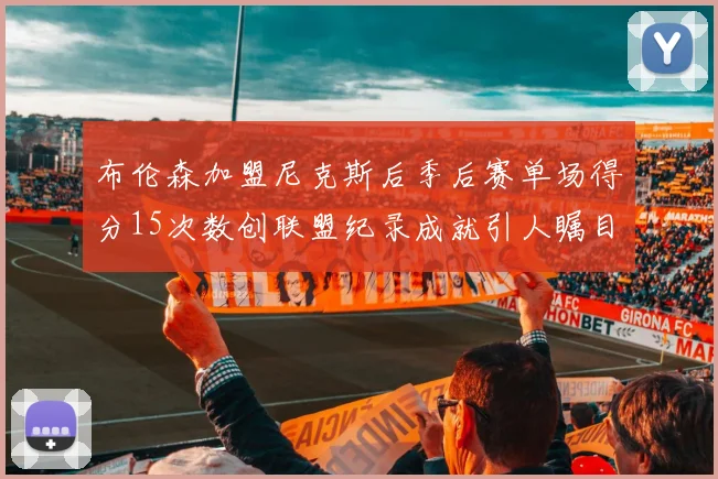 布伦森加盟尼克斯后季后赛单场得分15次数创联盟纪录成就引人瞩目