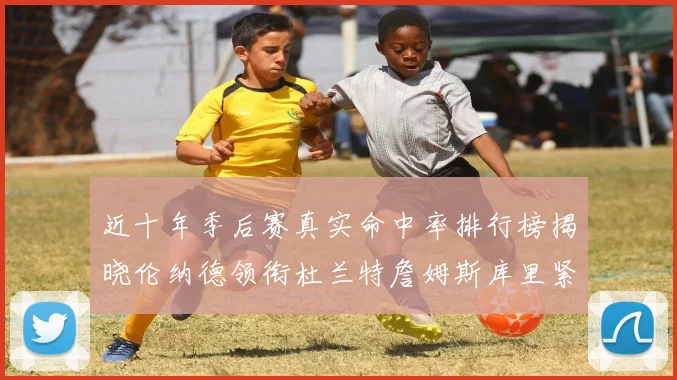 近十年季后赛真实命中率排行榜揭晓伦纳德领衔杜兰特詹姆斯库里紧随其后