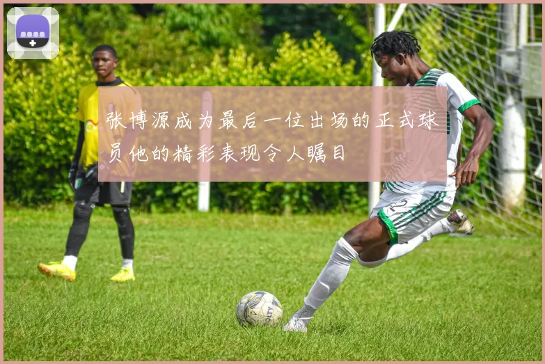 张博源成为最后一位出场的正式球员他的精彩表现令人瞩目