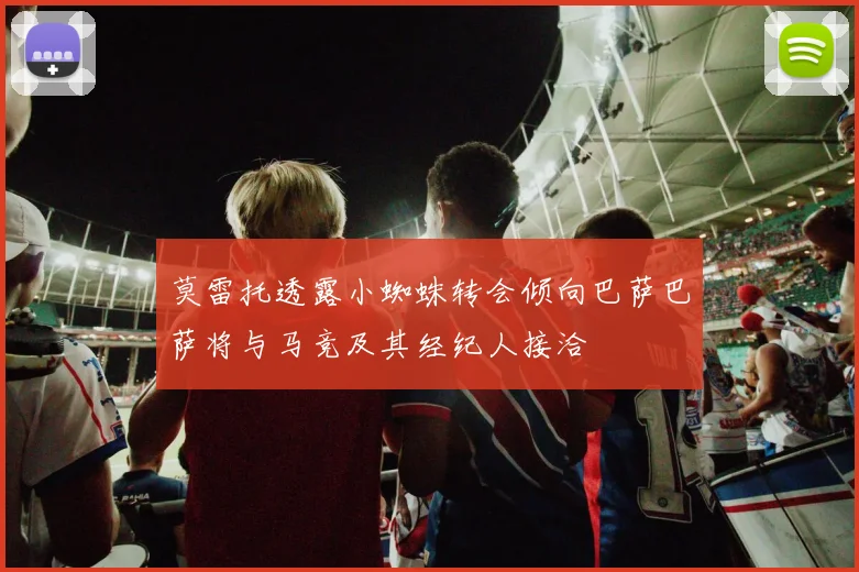 莫雷托透露小蜘蛛转会倾向巴萨巴萨将与马竞及其经纪人接洽