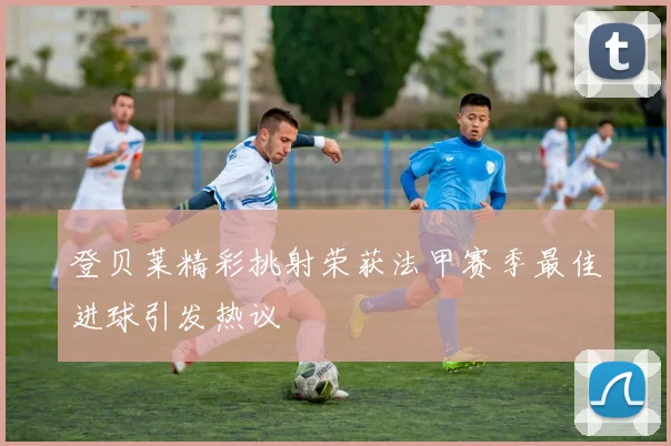 登贝莱精彩挑射荣获法甲赛季最佳进球引发热议