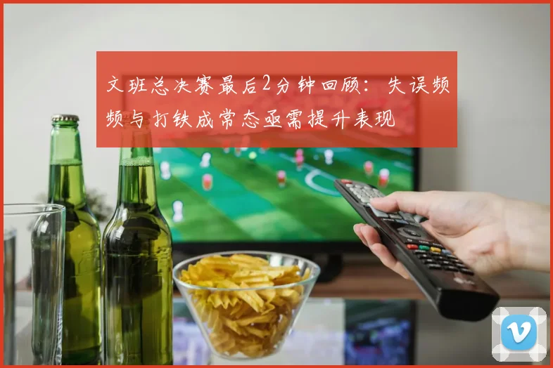 文班总决赛最后2分钟回顾：失误频频与打铁成常态亟需提升表现