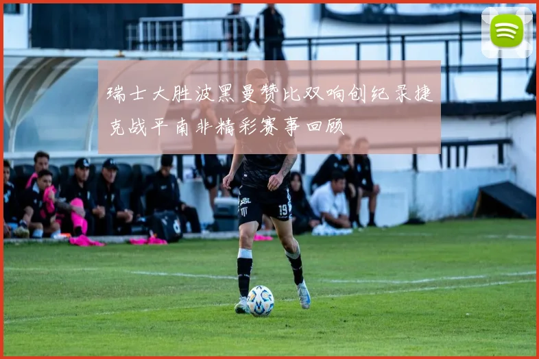 瑞士大胜波黑曼赞比双响创纪录捷克战平南非精彩赛事回顾
