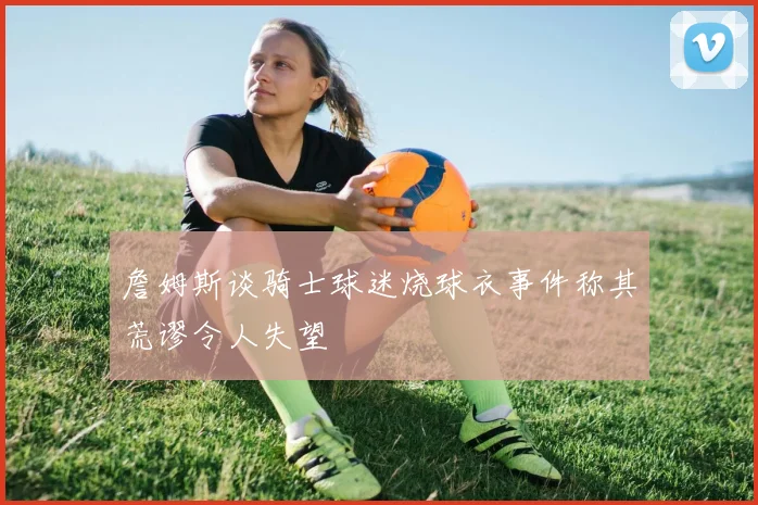 詹姆斯谈骑士球迷烧球衣事件称其荒谬令人失望