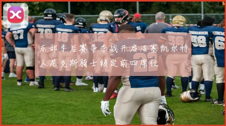 东部季后赛争夺战开启活塞凯尔特人尼克斯骑士锁定前四席位