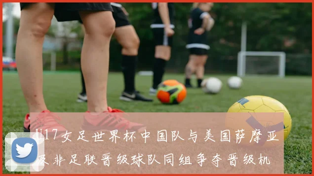 U17女足世界杯中国队与美国萨摩亚及非足联晋级球队同组争夺晋级机会