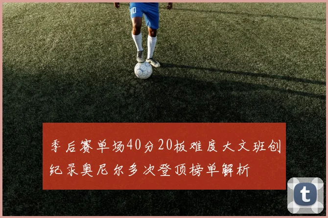 季后赛单场40分20板难度大文班创纪录奥尼尔多次登顶榜单解析