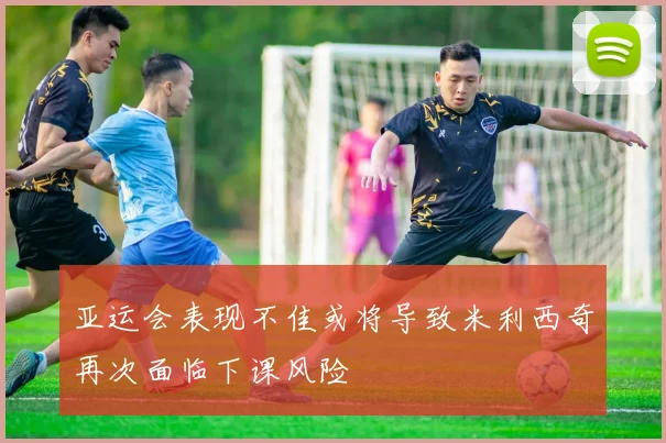 亚运会表现不佳或将导致米利西奇再次面临下课风险