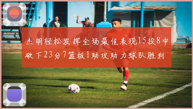 杰明轻松发挥全场最佳表现15投8中砍下23分7篮板1助攻助力球队胜利