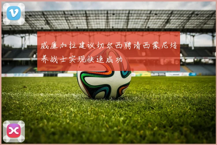 威廉加拉建议切尔西聘请西蒙尼培养战士实现快速成功