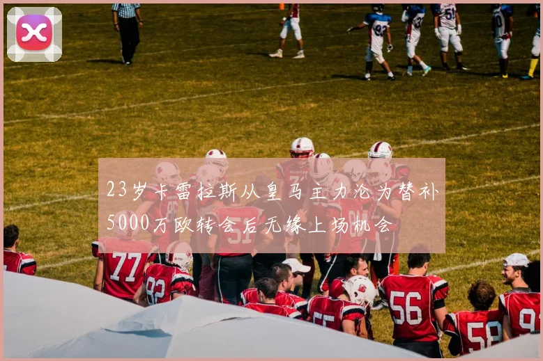 23岁卡雷拉斯从皇马主力沦为替补5000万欧转会后无缘上场机会