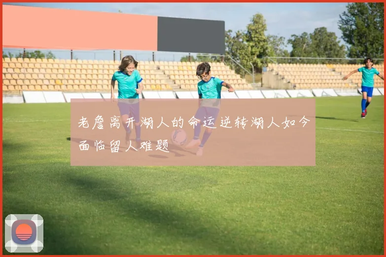 老詹离开湖人的命运逆转湖人如今面临留人难题