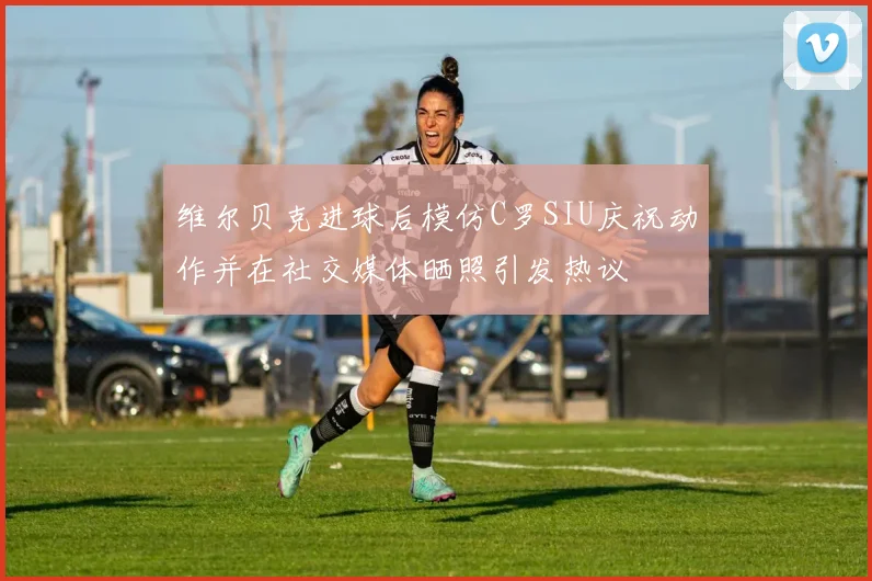 维尔贝克进球后模仿C罗SIU庆祝动作并在社交媒体晒照引发热议