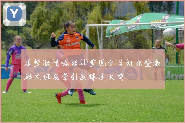 追梦激情喊话KD重现今日凯尔登激励文班场景引发球迷共鸣