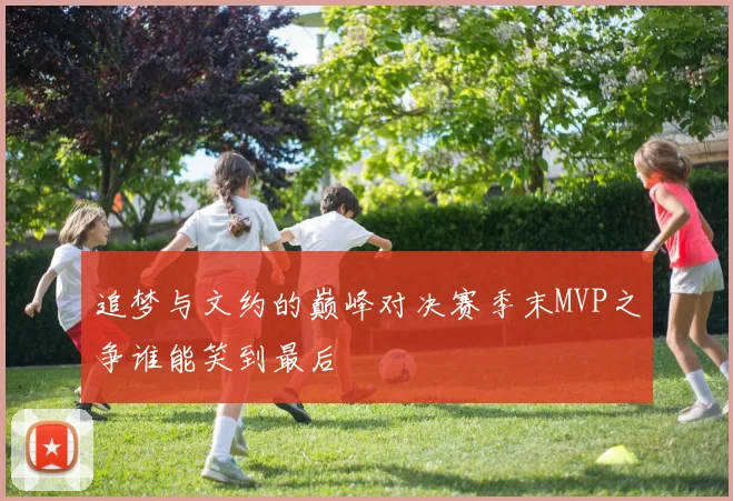 追梦与文约的巅峰对决赛季末MVP之争谁能笑到最后